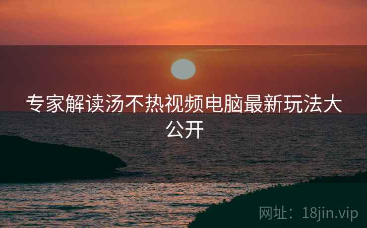 专家解读汤不热视频电脑最新玩法大公开