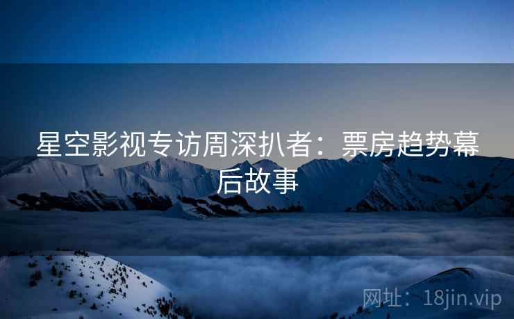 星空影视专访周深扒者:票房趋势幕后故事
