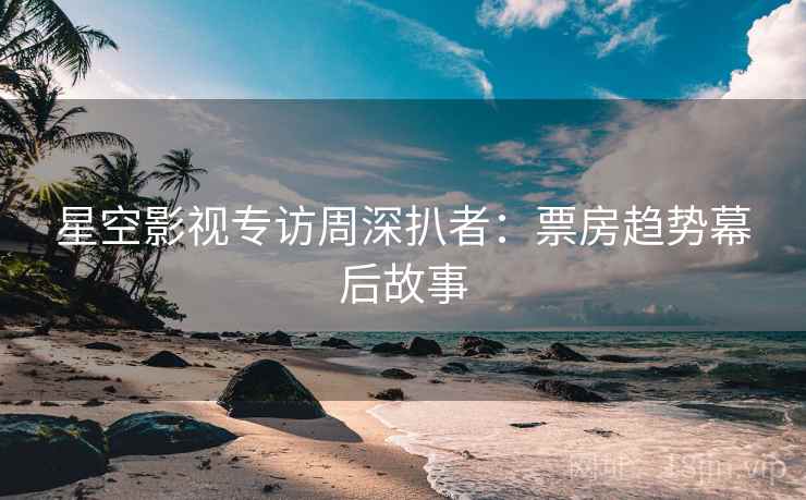 星空影视专访周深扒者:票房趋势幕后故事