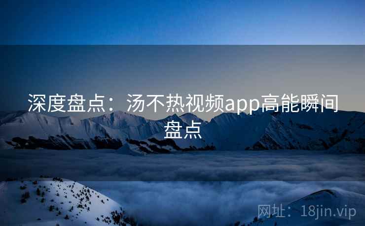 深度盘点:汤不热视频app高能瞬间盘点